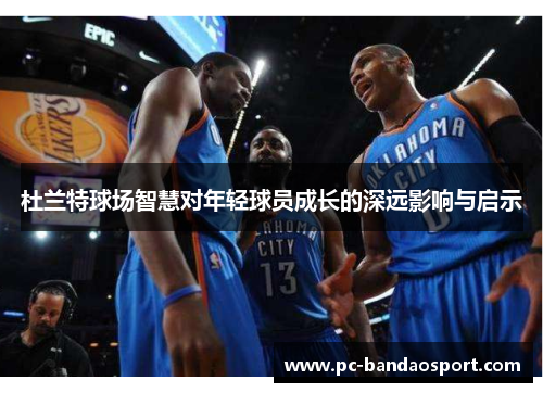 杜兰特球场智慧对年轻球员成长的深远影响与启示