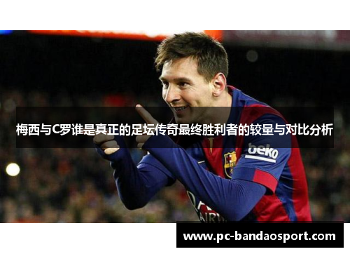 梅西与C罗谁是真正的足坛传奇最终胜利者的较量与对比分析