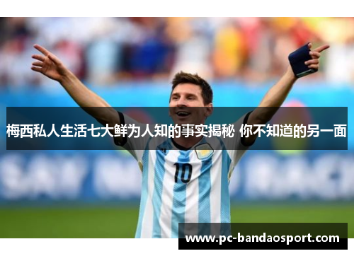 梅西私人生活七大鲜为人知的事实揭秘 你不知道的另一面
