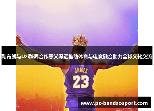 勒布朗与Uzi跨界合作意义深远推动体育与电竞融合助力全球文化交流