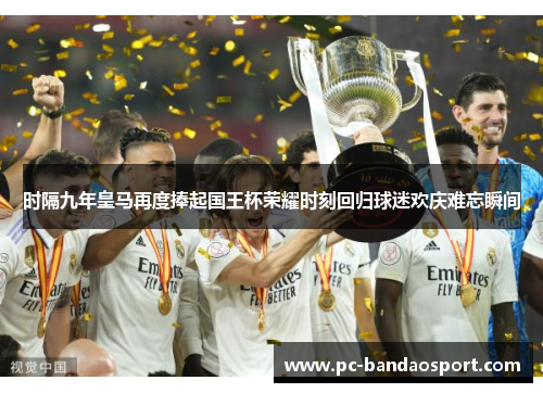 时隔九年皇马再度捧起国王杯荣耀时刻回归球迷欢庆难忘瞬间