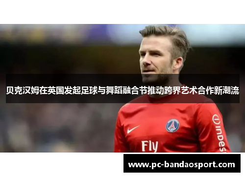 贝克汉姆在英国发起足球与舞蹈融合节推动跨界艺术合作新潮流