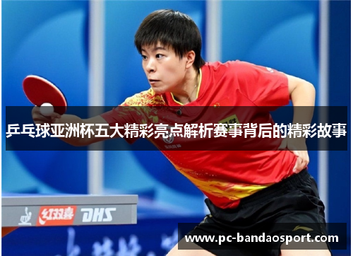 乒乓球亚洲杯五大精彩亮点解析赛事背后的精彩故事