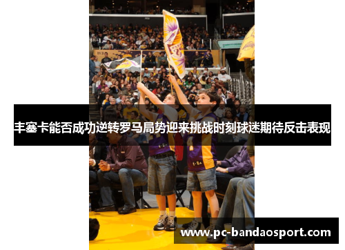 丰塞卡能否成功逆转罗马局势迎来挑战时刻球迷期待反击表现