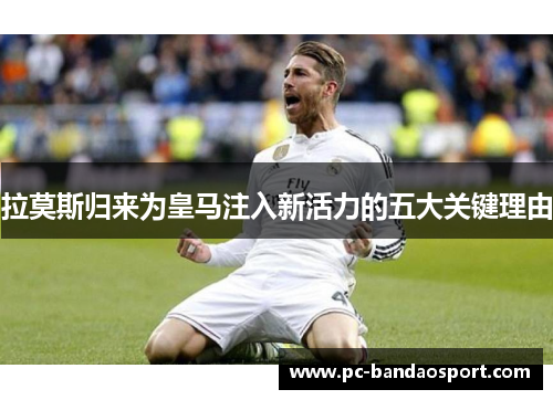 拉莫斯归来为皇马注入新活力的五大关键理由