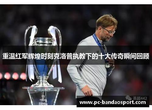 重温红军辉煌时刻克洛普执教下的十大传奇瞬间回顾